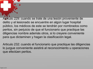 Articulo 229: cuando se trate de una lesión proveniente de
delito y el lesionado se encuentre en algún lugar hospital
público, los médicos de este se tendrán por nombrados como
peritos, sin perjuicio de que el funcionario que practique las
diligencias nombre además otros, si lo creyere conveniente
para que dictaminen y hagan la clasificación legal.
Articulo 232: cuando el funcionario que practique las diligencias
lo juzgue conveniente asistirá al reconocimiento u operaciones
que efectúen peritos.
 