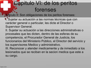 Capitulo VI: de los peritos
forenses
Articulo II: Son obligaciones de los peritos forenses:
I. Sujetar su actuación a las normas técnicas que con
carácter general o particular, les dicte el Director o
Supervisor General.
II. Sujetar su actuación a las direcciones administrativas o
procesales que les dicten, dentro de las esferas de su
competencia, el Procurador General de Justicia, los
funcionarios del Ministerio Público, el Director del servicio y
los supervisores Medico y administrativo.
III. Reconocer y atender medicamente y de inmediato a los
lesionados que se reciban en la secion medica que este a
su cargo.
 