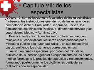 Capitulo VII: de los
especialistas
Articulo 12: son obligaciones y facultades de los especialistas
I. observar las instrucciones que, dentro de las esferas de su
competencia dicte el Procurador General de Justicia, los
funcionarios del Ministerio Publico, el director del servicio y los
supervisores Medico y Administrativo.
II. Practicar todas las diligencias medico forense que, con
relación a su especialidad, les serán encomendadas por el
Ministerio publico o la autoridad judicial, en sus respectivos
casos, emitiendo los dictámenes correspondientes.
III. Asistir, en casos especiales, por orden del ministerio
publico o del supervisor general o requerimiento de los peritos
medico forenses, a la practica de autopsias y reconocimientos,
formulando posteriormente los dictámenes particulares
realizados con su especialidad.
 