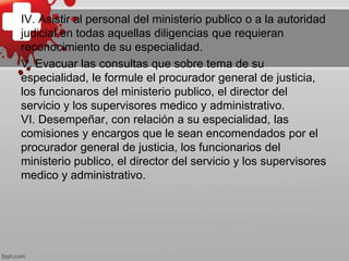 IV. Asistir al personal del ministerio publico o a la autoridad
judicial en todas aquellas diligencias que requieran
reconocimiento de su especialidad.
V. Evacuar las consultas que sobre tema de su
especialidad, le formule el procurador general de justicia,
los funcionaros del ministerio publico, el director del
servicio y los supervisores medico y administrativo.
VI. Desempeñar, con relación a su especialidad, las
comisiones y encargos que le sean encomendados por el
procurador general de justicia, los funcionarios del
ministerio publico, el director del servicio y los supervisores
medico y administrativo.
 