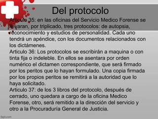 Del protocolo
Articulo 35: en las oficinas del Servicio Medico Forense se
llevaran, por triplicado, tres protocolos: de autopsia,
reconocimiento y estudios de personalidad. Cada uno
tendrá un apéndice, con los documentos relacionados con
los dictámenes.
Articulo 36: Los protocolos se escribirán a maquina o con
tinta fija o indeleble. En ellos se asentara por orden
numérico el dictamen correspondiente, que será firmado
por los peritos que lo hayan formulado. Una copia firmada
por los propios peritos se remitirá a la autoridad que lo
haya solicitado.
Articulo 37: de los 3 libros del protocolo, después de
cerrado, uno quedara a cargo de la oficina Medico
Forense, otro, será remitido a la dirección del servicio y
otro a la Procuraduría General de Justicia.
 