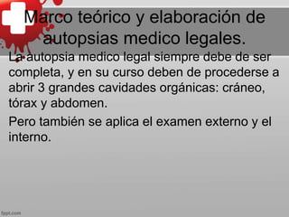 Marco teórico y elaboración de
autopsias medico legales.
La autopsia medico legal siempre debe de ser
completa, y en su curso deben de procederse a
abrir 3 grandes cavidades orgánicas: cráneo,
tórax y abdomen.
Pero también se aplica el examen externo y el
interno.
 