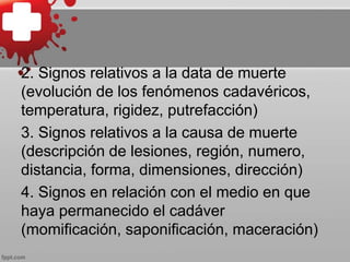 2. Signos relativos a la data de muerte
(evolución de los fenómenos cadavéricos,
temperatura, rigidez, putrefacción)
3. Signos relativos a la causa de muerte
(descripción de lesiones, región, numero,
distancia, forma, dimensiones, dirección)
4. Signos en relación con el medio en que
haya permanecido el cadáver
(momificación, saponificación, maceración)
 