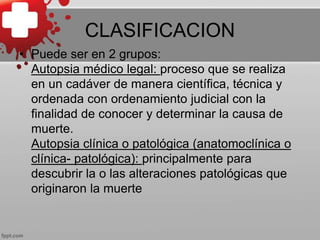 CLASIFICACION
• Puede ser en 2 grupos:
Autopsia médico legal: proceso que se realiza
en un cadáver de manera científica, técnica y
ordenada con ordenamiento judicial con la
finalidad de conocer y determinar la causa de
muerte.
Autopsia clínica o patológica (anatomoclínica o
clínica- patológica): principalmente para
descubrir la o las alteraciones patológicas que
originaron la muerte
 
