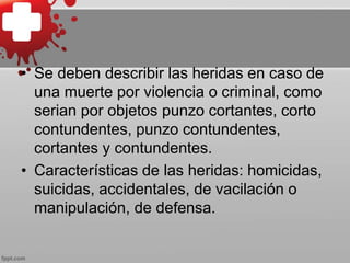 • Se deben describir las heridas en caso de
una muerte por violencia o criminal, como
serian por objetos punzo cortantes, corto
contundentes, punzo contundentes,
cortantes y contundentes.
• Características de las heridas: homicidas,
suicidas, accidentales, de vacilación o
manipulación, de defensa.
 