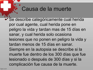 Causa de la muerte
• Se describe categóricamente cual herida
por cual agente, cual herida pone en
peligro la vida y tardan mas de 15 días en
sanar, y cual herida solo ocasiona
lesiones que no ponen en peligro la vida y
tardan menos de 15 días en sanar.
Siempre en la autopsia se describe si la
muerte fue dentro de los 300 días que fue
lesionado o después de 300 días y si la
complicación fue causa de la muerte.
 