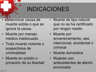 INDICACIONES
• Determinar causa de
muerte súbita o que se
ignora la causa.
• Muerte por manejo
medico inadecuado
• Toda muerte violenta o
sospechosa de
criminalidad
• Muerte en prisión o
privación de su libertad
• Muerte de tipo natural
que no se ha certificado
por ningún medio
• Muerte por
envenenamiento, sea
intencional, accidental o
criminal
• Muerte domestica
• Mujeres con
antecedentes de aborto
provocado
 