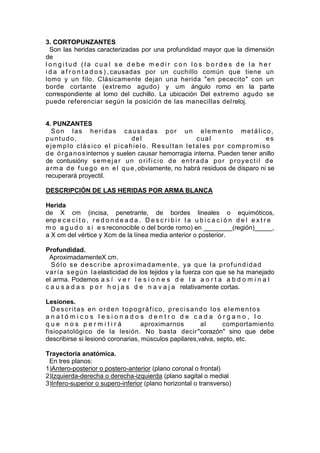 3. CORTOPUNZANTES
  Son las heridas caracterizadas por una profundidad mayor que la dimensión
de
longitud (la cual se debe medir con los bordes de la her
i d a a f r o n t a d o s ) , causadas por un cuchillo común que tiene un
lomo y un filo. Clásicamente dejan una herida "en pececito" con un
borde cortante (extremo agudo) y um ángulo romo en la parte
correspondiente al lomo del cuchillo. La ubicación Del extremo agudo se
puede referenciar según la posición de las manecillas del reloj.


4. PUNZANTES
  Son las heridas causadas por un elemento metálico,
puntudo,                          del                       cual                          es
ejemplo clásico el picahielo. Resultan letales por compromiso
d e ó r g a n o s internos y suelen causar hemorragia interna. Pueden tener anillo
de contusióny s e m e j a r u n o r i f i c i o d e e n t r a d a p o r p r o y e c t i l d e
a r m a d e f u e g o e n e l q u e , obviamente, no habrá residuos de disparo ni se
recuperará proyectil.

DESCRIPCIÓN DE LAS HERIDAS POR ARMA BLANCA

Herida
de X cm (incisa, penetrante, de bordes lineales o equimóticos,
enp e c e c i t o , r e d o n d e a d a . D e s c r i b i r l a u b i c a c i ó n d e l e x t r e
m o a g u d o s i e s reconocible o del borde romo) en ________(región)_____,
a X cm del vértice y Xcm de la línea media anterior o posterior.

Profundidad.
  AproximadamenteX cm.
  Sólo se describe aproximadamente, ya que la profundidad
v a r í a s e g ú n l a elasticidad de los tejidos y la fuerza con que se ha manejado
el arma. Podemos a s í v e r l e s i o n e s d e l a a o r t a a b d o m i n a l
c a u s a d a s p o r h o j a s d e n a v a j a relativamente cortas.

Lesiones.
  Descritas en orden topográfico, precisando los elementos
anatómicos lesionados dentro de cada órgano, lo
que nos permitirá                  aproximarnos        al      comportamiento
fisiopatológico de la lesión. No basta decir "corazón" sino que debe
describirse si lesionó coronarias, músculos papilares,valva, septo, etc.

Trayectoria anatómica.
 En tres planos:
1)Antero-posterior o postero-anterior (plano coronal o frontal)
2)Izquierda-derecha o derecha-izquierda (plano sagital o medial
3)Infero-superior o supero-inferior (plano horizontal o transverso)
 