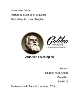 Universidad Galileo
Instituto de Estudios en Seguridad
Catedrático: Lic. Henry Meighan
Autopsia Psicológica
Alumna:
Magister Alicia Ávalos
Carné No.
20062775
Guatemala de la Asunción, octubre 2016.
 