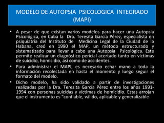 MODELO DE AUTOPSIA PSICOLOGICA INTEGRADO
                   (MAPI)
• A pesar de que existan varios modelos para hacer una Autopsia
  Psicológica, en Cuba la Dra. Teresita García Pérez, especialista en
  psiquiatría del Instituto de Medicina Legal de la Ciudad de la
  Habana, creó en 1990 el MAP, un método estructurado y
  sistematizado para llevar a cabo una Autopsia Psicológica. Este
  permite realizar un diagnóstico pericial acertado tanto en víctimas
  de suicidio, homicidio, así como de accidentes.
• Para administrar el MAPI, es necesario echar mano a toda la
  información recolectada en hasta el momento y luego seguir el
  formato del modelo.
• Dicho modelo, ha sido validado a partir de investigaciones
  realizadas por la Dra. Teresita García Pérez entre los años 1991-
  1994 con personas suicidas y víctimas de homicidio. Estas arrojan
  que el instrumento es “confiable, válido, aplicable y generalizable
 