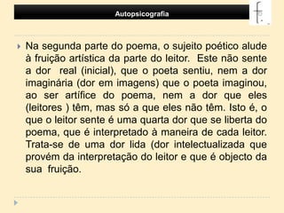 Autopsicografia Na segunda parte do poema, o sujeito poético alude à fruição artística da parte do leitor.  Este não sente a dor  real (inicial), que o poeta sentiu, nem a dor imaginária (dor em imagens) que o poeta imaginou, ao ser artífice do poema, nem a dor que eles (leitores ) têm, mas só a que eles não têm. Isto é, o que o leitor sente é uma quarta dor que se liberta do poema, que é interpretado à maneira de cada leitor. Trata-se de uma dor lida (dor intelectualizada que provém da interpretação do leitor e que é objecto da sua  fruição.