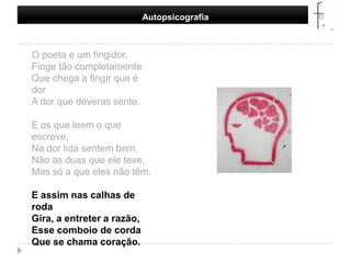 Autopsicografia O poeta é um fingidor.Finge tão completamenteQue chega a fingir que é dorA dor que deveras sente.E os que leem o que escreve,Na dor lida sentem bem,Não as duas que ele teve,Mas só a que eles não têm.E assim nas calhas de rodaGira, a entreter a razão,Esse comboio de cordaQue se chama coração. 