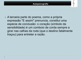 Autopsicografia A terceira parte do poema, como a própria expressão "E assim" prenuncia, constitui uma espécie de conclusão: o coração (símbolo da sensibilidade) é um comboio de corda sempre a girar nas calhas da roda (que o destino fatalmente traçou) para entreter a razão. 