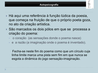 Autopsicografia Há aqui uma referência à função lúdica da poesia, que começa na fruição de que o próprio poeta goza, no ato da criação artística. São marcados os dois pólos em que se  processa a criação do poema:o coração  (as sensações donde o poema nasce) e  a razão (a imaginação onde o poema é inventado).     Fecha-se neste fim do poema como que um círculo cuja linha limite marca uma pista sem fim em que nunca se esgota a dinâmica do jogo sensação-imaginação.