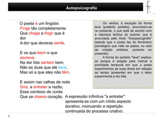 Autopsicografia     O poeta é um fingidor.Finge tão completamenteQue chega a fingir que é dorA dor que deveras sente.E os que leem o que escreve,Na dor lida sentem bem,Não as duas que ele teve,Mas só a que eles não têm.E assim nas calhas de rodaGira, a entreter a razão,Esse comboio de cordaQue se chama coração. Os verbos, à exceção da forma teve (pretérito perfeito), encontram-se no presente, o que está de acordo com a natureza teórica do poema, que é anunciada pelo título "Autopsicografia" (estudo que o poeta faz do fenómeno psicológico que nele se passa, no acto de criação artística, portanto no presente).A forma do perfeito "teve" explica-se porque é exigida para marcar a prioridade temporal em que o poeta experimentou as suas dores em relação ao tempo (presente) em que o leitor experimenta a dor lida.A expressão infinitiva "a entreter" apresenta-se com um nítido aspecto durativo, insinuando a repetição continuada do processo criativo. 