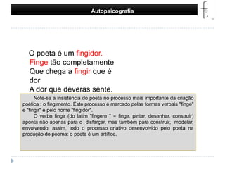 Autopsicografia    O poeta é um fingidor.Finge tão completamenteQue chega a fingir que é dorA dor que deveras sente.Note-se a insistência do poeta no processo mais importante da criação poética : o fingimento. Este processo é marcado pelas formas verbais "finge" e "fingir" e pelo nome "fingidor". O verbo fingir (do latim "fingere " = fingir, pintar, desenhar, construir) aponta não apenas para o  disfarçar, mas também para construir,  modelar, envolvendo, assim, todo o processo criativo desenvolvido pelo poeta na produção do poema: o poeta é um artífice.