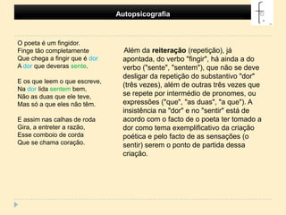 Autopsicografia O poeta é um fingidor.Finge tão completamenteQue chega a fingir que é dorA dor que deveras sente.E os que leem o que escreve,Na dor lida sentem bem,Não as duas que ele teve,Mas só a que eles não têm.E assim nas calhas de rodaGira, a entreter a razão,Esse comboio de cordaQue se chama coração.      Além da reiteração (repetição), já apontada, do verbo "fingir", há ainda a do verbo ("sente", "sentem"), que não se deve desligar da repetição do substantivo "dor" (três vezes), além de outras três vezes que se repete por intermédio de pronomes, ou expressões ("que", "as duas", "a que"). A insistência na "dor" e no "sentir" está de acordo com o facto de o poeta ter tomado a dor como tema exemplificativo da criação poética e pelo facto de as sensações (o sentir) serem o ponto de partida dessa criação.