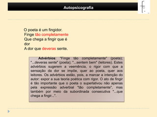 Autopsicografia     O poeta é um fingidor.Finge tãocompletamenteQue chega a fingir que é dorA dor que deveras sente.Advérbios: "Finge tão completamente" (poeta); "...deveras sente" (poeta); "...sentem bem" (leitores). Estes advérbios sugerem a veemência, o rigor com que a sensação da dor se impõe, quer ao poeta, quer aos leitores. Os advérbios estão, pois, a marcar a intenção do autor: expor a sua teoria poética com rigor. O ato de fingir é tão importante que o poeta o superlativou não apenas pela expressão adverbial "tão completamente", mas também por meio da subordinada consecutiva "...que chega a fingir...".