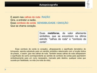 Autopsicografia E assim nas calhas de roda  RAZÃOGira, a entreter a razão,Esse comboio de corda  SENSIBILIDADE / EMOÇÃO Que se chama coração. Duas metáforas, de valor altamente simbólico, que se encontram na última estrofe: "calhas de roda" e "comboio de corda".Esse comboio de corda (o coração), ultrapassando o significado denotativo de brinquedo, aponta sobretudo para um sentido simbólico relacionado com a função lúdica da poesia., e assim, gira nas calhas de roda. Também essas calhas de roda ultrapassam o significado de carris (correspondente ao sentido de comboio de corda) para apontarem simbolicamente para um rumo necessário, marcado pelo destino, qualquer coisa que sucede por fatalidade, na vida (na roda da vida).