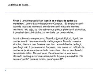 A defesa do poeta…Fingir é também possibilitar "sentir as coisas de todas as maneiras", como dizia o heterónimo Campos.  Só se pode sentir tudo de todas as maneiras, se não se sentir nada de maneira nenhuma - ou seja, se não estivermos presos pelo sentir as coisas, é possível descobrir (talvez) a verdade por detrás delas.Isto é sobretudo um processo filosófico (gnosiológico), ligado ao conhecimento humano através da linguagem. Mas de maneira simples, diremos que Pessoa nem tem de se defender de fingir, pois fingir não é para ele uma fraqueza, mas antes um método de conhecer (e alcançar) a verdade das coisas, não se envolvendo demasiado nelas. Afastando-se, Pessoa observa, e apenas afastado consegue ver mais claramente tudo o que o rodeia. Ele deixa o "sentir" para os outros, para "quem lê". 