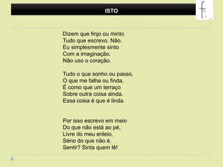 ISTODizem que finjo ou mintoTudo que escrevo. Não.Eu simplesmente sintoCom a imaginação.Não uso o coração.Tudo o que sonho ou passo,O que me falha ou finda,É como que um terraçoSobre outra coisa ainda.Essa coisa é que é linda.Por isso escrevo em meioDo que não está ao pé,Livre do meu enleio,Sério do que não é.Sentir? Sinta quem lê! 