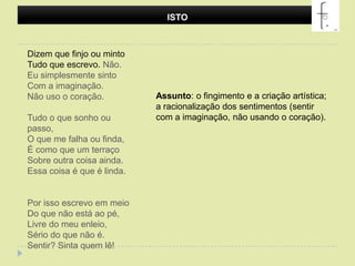 ISTODizem que finjo ou mintoTudo que escrevo. Não.Eu simplesmente sintoCom a imaginação.Não uso o coração.Tudo o que sonho ou passo,O que me falha ou finda,É como que um terraçoSobre outra coisa ainda.Essa coisa é que é linda.Por isso escrevo em meioDo que não está ao pé,Livre do meu enleio,Sério do que não é.Sentir? Sinta quem lê! Assunto: o fingimento e a criação artística; a racionalização dos sentimentos (sentir com a imaginação, não usando o coração).