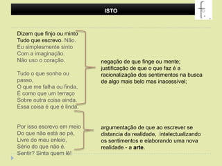 ISTODizem que finjo ou mintoTudo que escrevo. Não.Eu simplesmente sintoCom a imaginação.Não uso o coração.Tudo o que sonho ou passo,O que me falha ou finda,É como que um terraçoSobre outra coisa ainda.Essa coisa é que é linda.Por isso escrevo em meioDo que não está ao pé,Livre do meu enleio,Sério do que não é.Sentir? Sinta quem lê! negação de que finge ou mente; justificação de que o que faz é a racionalização dos sentimentos na busca de algo mais belo mas inacessível; argumentação de que ao escrever se distancia da realidade,  intelectualizando os sentimentos e elaborando uma nova realidade - a arte.