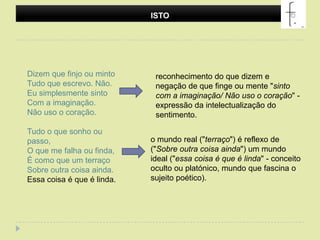 ISTODizem que finjo ou mintoTudo que escrevo. Não.Eu simplesmente sintoCom a imaginação.Não uso o coração.Tudo o que sonho ou passo,O que me falha ou finda,É como que um terraçoSobre outra coisa ainda.Essa coisa é que é linda.reconhecimento do que dizem e negação de que finge ou mente "sinto com a imaginação/ Não uso o coração" - expressão da intelectualização do sentimento.o mundo real ("terraço") é reflexo de ("Sobre outra coisa ainda") um mundo ideal ("essa coisa é que é linda" - conceito oculto ou platónico, mundo que fascina o sujeito poético).