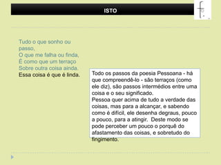 ISTOTudo o que sonho ou passo,O que me falha ou finda,É como que um terraçoSobre outra coisa ainda.Essa coisa é que é linda.Todo os passos da poesia Pessoana - há que compreendê-lo - são terraços (como ele diz), são passos intermédios entre uma coisa e o seu significado. Pessoa quer acima de tudo a verdade das coisas, mas para a alcançar, e sabendo como é difícil, ele desenha degraus, pouco a pouco, para a atingir.  Deste modo se pode perceber um pouco o porquê do afastamento das coisas, e sobretudo do fingimento. 
