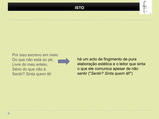 ISTOPor isso escrevo em meioDo que não está ao pé,Livre do meu enleio,Sério do que não é.Sentir? Sinta quem lê! há um acto de fingimento de pura elaboração estética e o leitor que sinta o que ele comunica apesar de não sentir ("Sentir? Sinta quem lê!")