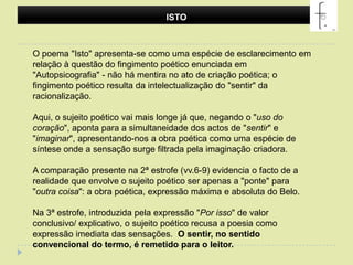 ISTO O poema "Isto" apresenta-se como uma espécie de esclarecimento em relação à questão do fingimento poético enunciada em "Autopsicografia" - não há mentira no ato de criação poética; o fingimento poético resulta da intelectualização do "sentir" da racionalização. Aqui, o sujeito poético vai mais longe já que, negando o "uso do coração", aponta para a simultaneidade dos actos de "sentir" e "imaginar", apresentando-nos a obra poética como uma espécie de síntese onde a sensação surge filtrada pela imaginação criadora. A comparação presente na 2ª estrofe (vv.6-9) evidencia o facto de a realidade que envolve o sujeito poético ser apenas a "ponte" para "outra coisa": a obra poética, expressão máxima e absoluta do Belo.Na 3ª estrofe, introduzida pela expressão "Por isso" de valor conclusivo/ explicativo, o sujeito poético recusa a poesia como expressão imediata das sensações. O sentir, no sentido convencional do termo, é remetido para o leitor.