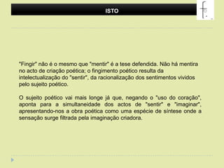 ISTO "Fingir" não é o mesmo que "mentir" é a tese defendida. Não há mentira no acto de criação poética; o fingimento poético resulta da intelectualização do "sentir", da racionalização dos sentimentos vividos pelo sujeito poético. O sujeito poético vai mais longe já que, negando o "uso do coração", aponta para a simultaneidade dos actos de "sentir" e "imaginar", apresentando-nos a obra poética como uma espécie de síntese onde a sensação surge filtrada pela imaginação criadora.