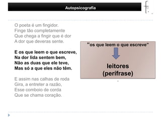 Autopsicografia     O poeta é um fingidor.Finge tão completamenteQue chega a fingir que é dorA dor que deveras sente.E os que leem o que escreve,Na dor lida sentem bem,Não as duas que ele teve,Mas só a que eles não têm.E assim nas calhas de rodaGira, a entreter a razão,Esse comboio de cordaQue se chama coração. “os que leem o que escreve”leitores(perífrase).