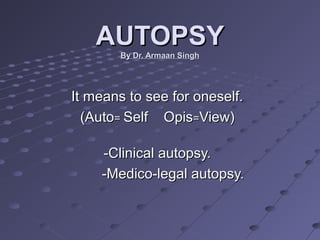 AUTOPSYAUTOPSY
By Dr. Armaan SinghBy Dr. Armaan Singh
It means to see for oneself.It means to see for oneself.
(Auto(Auto== Self OpisSelf Opis==View)View)
-Clinical autopsy.-Clinical autopsy.
-Medico-legal autopsy.-Medico-legal autopsy.
 