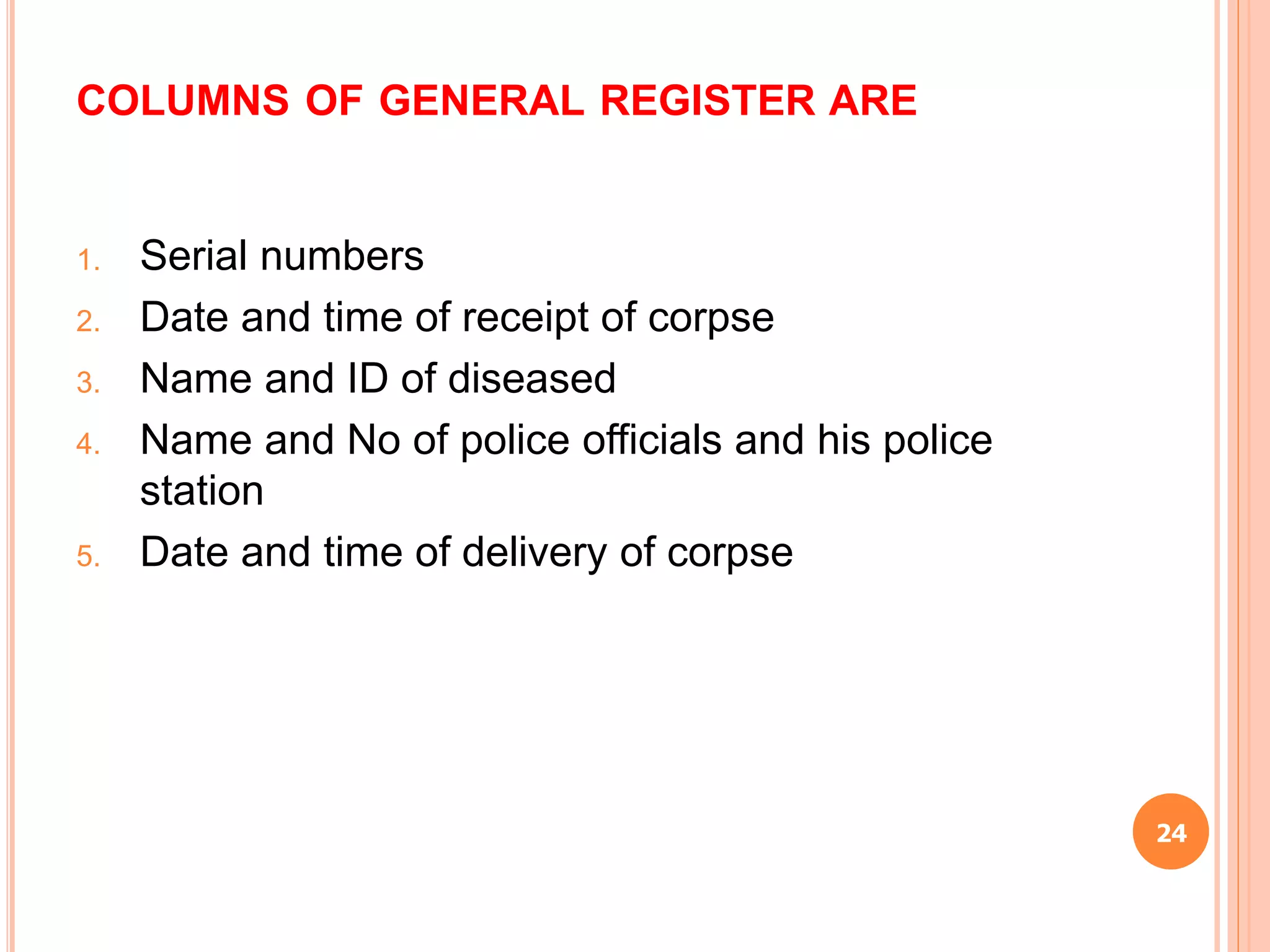 COLUMNS OF GENERAL REGISTER ARE
1. Serial numbers
2. Date and time of receipt of corpse
3. Name and ID of diseased
4. Name and No of police officials and his police
station
5. Date and time of delivery of corpse
24
 