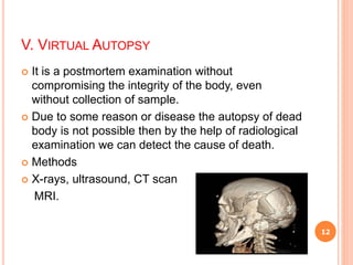 V. VIRTUAL AUTOPSY
 It is a postmortem examination without
compromising the integrity of the body, even
without collection of sample.
 Due to some reason or disease the autopsy of dead
body is not possible then by the help of radiological
examination we can detect the cause of death.
 Methods
 X-rays, ultrasound, CT scan
MRI.
12
 