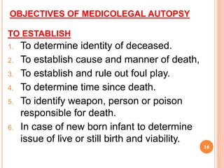 OBJECTIVES OF MEDICOLEGAL AUTOPSY
TO ESTABLISH
1. To determine identity of deceased.
2. To establish cause and manner of death,
3. To establish and rule out foul play.
4. To determine time since death.
5. To identify weapon, person or poison
responsible for death.
6. In case of new born infant to determine
issue of live or still birth and viability.
16
 