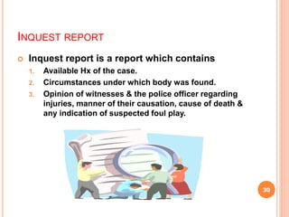 INQUEST REPORT
 Inquest report is a report which contains
1. Available Hx of the case.
2. Circumstances under which body was found.
3. Opinion of witnesses & the police officer regarding
injuries, manner of their causation, cause of death &
any indication of suspected foul play.
30
 