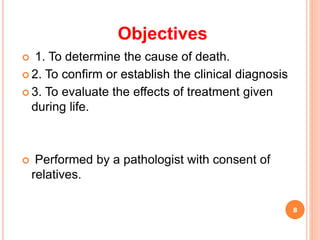 Objectives
 1. To determine the cause of death.
 2. To confirm or establish the clinical diagnosis
 3. To evaluate the effects of treatment given
during life.
 Performed by a pathologist with consent of
relatives.
8
 