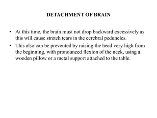 DETACHMENT OF BRAIN
• At this time, the brain must not drop backward excessively as
this will cause stretch tears in the cerebral peduncles.
• This also can be prevented by raising the head very high from
the beginning, with pronounced flexion of the neck, using a
wooden pillow or a metal support attached to the table.
 