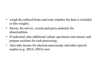 • weigh the unfixed brain (and note whether the dura is included
in this weight).
• Survey the nerves, vessels,and gross anatomy for
abnormalities.
• If indicated, take additional culture specimens and smears and
prepare sections for rush processing.
• Also take tissues for electron microscopy and other special
studies (e.g., RNA, DNA) now
 