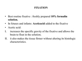 FIXATION
• Best routine fixative : freshly prepared 10% formalin
solution.
• In fetuses and infants: Aceticacid added to the fixative
• Acetic acid:
I. increases the specific gravity of the fixative and allows the
brain to float in the solution;
II. it also makes the tissue firmer without altering its histologic
characteristics.
 