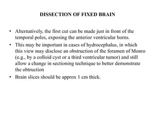 DISSECTION OF FIXED BRAIN
• Alternatively, the first cut can be made just in front of the
temporal poles, exposing the anterior ventricular horns.
• This may be important in cases of hydrocephalus, in which
this view may disclose an obstruction of the foramen of Monro
(e.g., by a colloid cyst or a third ventricular tumor) and still
allow a change in sectioning technique to better demonstrate
the obtruction
• Brain slices should be approx 1 cm thick.
 