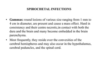 SPIROCHETAL INFECTIONS
• Gummas: round lesions of various size ranging from 1 mm to
4 cm in diameter, are present and cause a mass effect. Hard in
consistency and their centre necrotic,in contact with both the
dura and the brain and many become embedded in the brain
parenchyma.
• Most frequently, they reside over the convexities of the
cerebral hemispheres and may also occur in the hypothalamus,
cerebral peduncles, and the spinal cord.
 