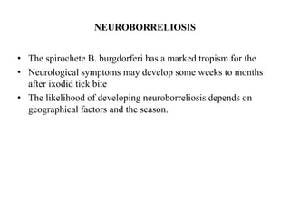 NEUROBORRELIOSIS
• The spirochete B. burgdorferi has a marked tropism for the
• Neurological symptoms may develop some weeks to months
after ixodid tick bite
• The likelihood of developing neuroborreliosis depends on
geographical factors and the season.
 