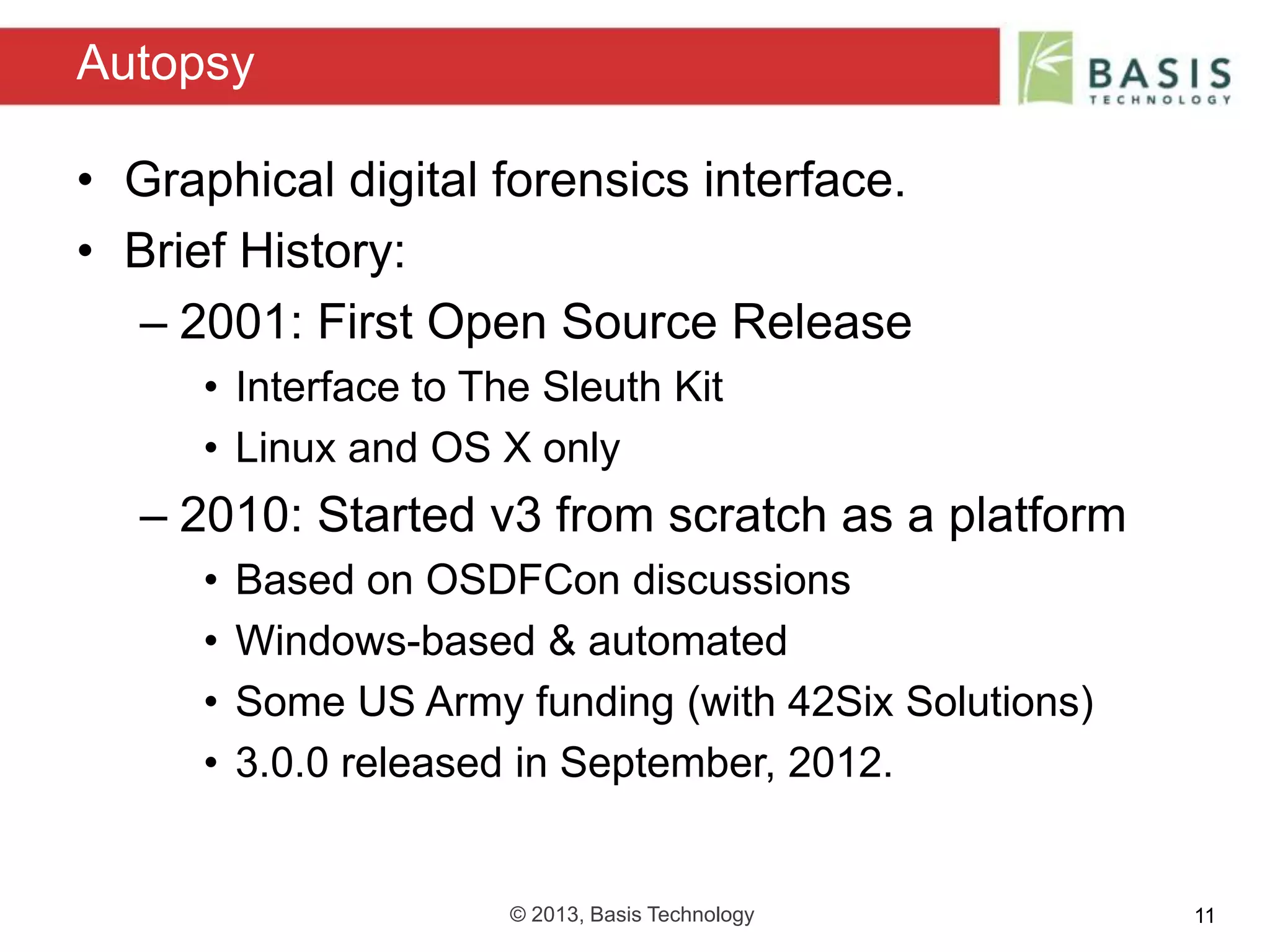 © 2013, Basis Technology 11
• Graphical digital forensics interface.
• Brief History:
– 2001: First Open Source Release
• Interface to The Sleuth Kit
• Linux and OS X only
– 2010: Started v3 from scratch as a platform
• Based on OSDFCon discussions
• Windows-based & automated
• Some US Army funding (with 42Six Solutions)
• 3.0.0 released in September, 2012.
Autopsy
 
