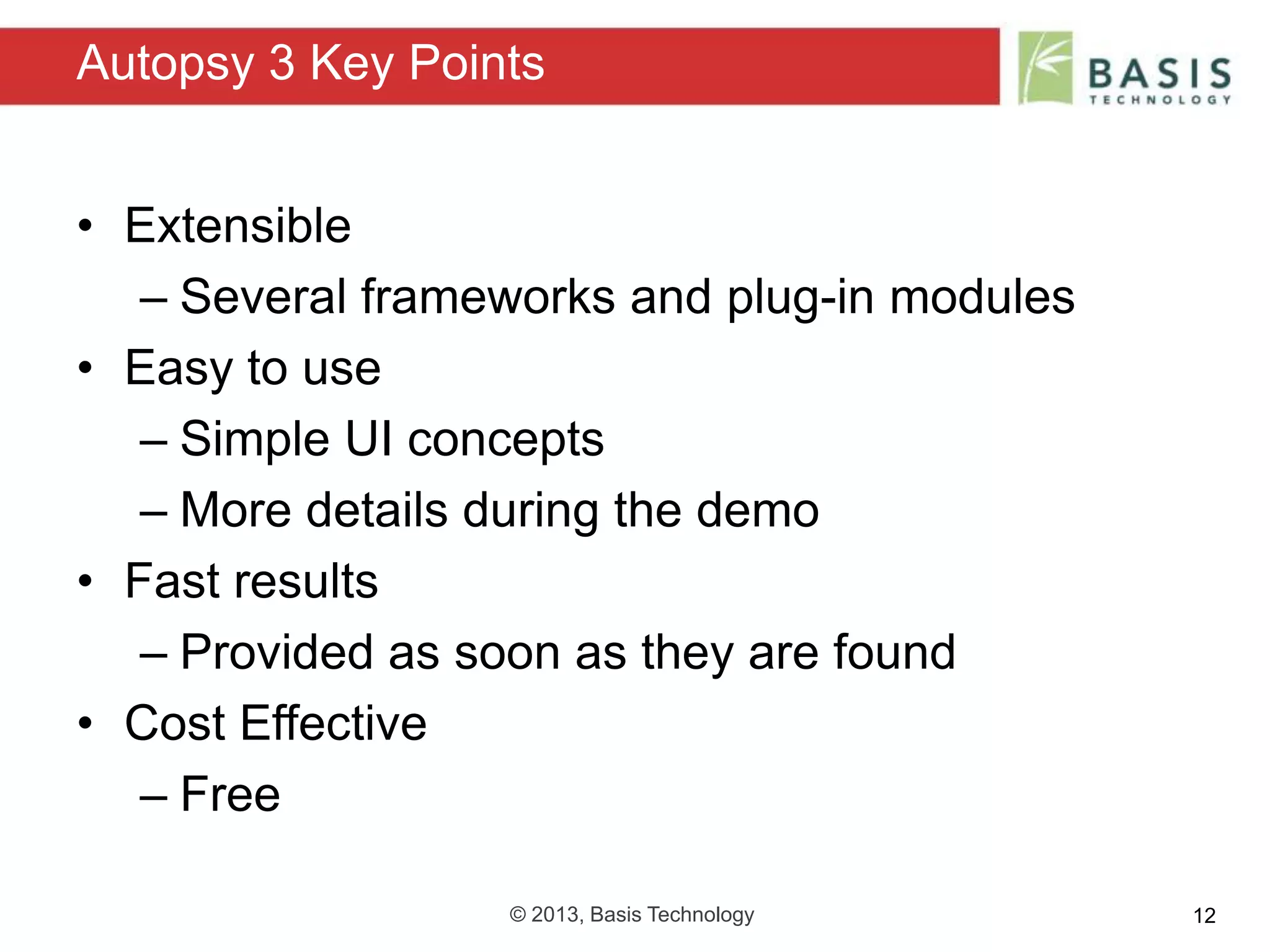 © 2013, Basis Technology 12
• Extensible
– Several frameworks and plug-in modules
• Easy to use
– Simple UI concepts
– More details during the demo
• Fast results
– Provided as soon as they are found
• Cost Effective
– Free
Autopsy 3 Key Points
 