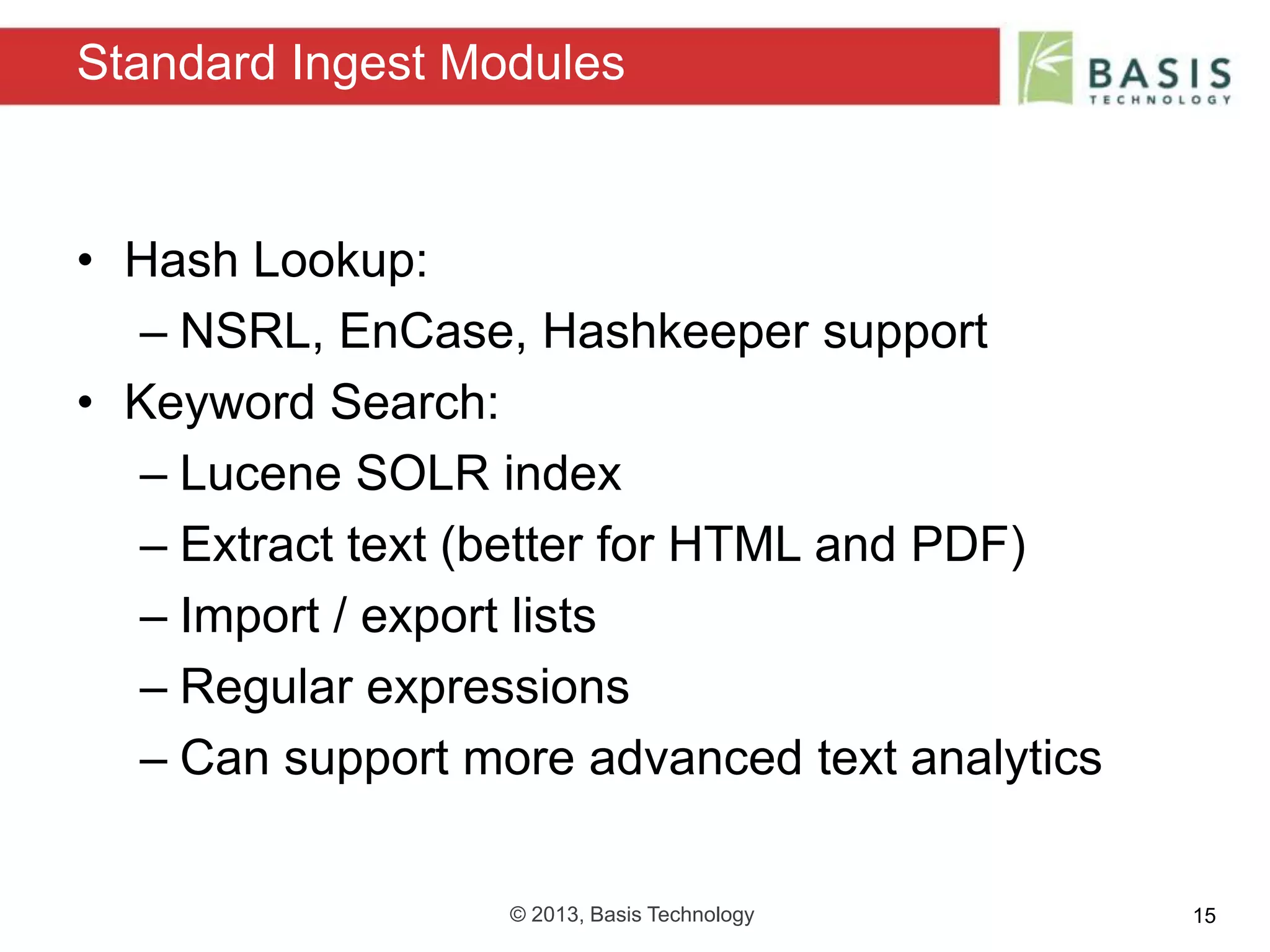 © 2013, Basis Technology 15
• Hash Lookup:
– NSRL, EnCase, Hashkeeper support
• Keyword Search:
– Lucene SOLR index
– Extract text (better for HTML and PDF)
– Import / export lists
– Regular expressions
– Can support more advanced text analytics
Standard Ingest Modules
 