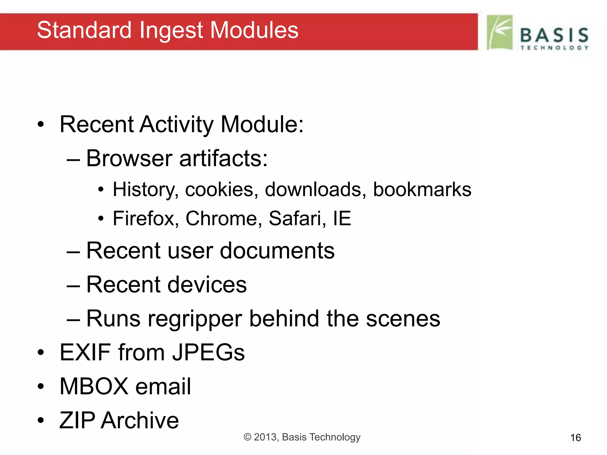 © 2013, Basis Technology 16
• Recent Activity Module:
– Browser artifacts:
• History, cookies, downloads, bookmarks
• Firefox, Chrome, Safari, IE
– Recent user documents
– Recent devices
– Runs regripper behind the scenes
• EXIF from JPEGs
• MBOX email
• ZIP Archive
Standard Ingest Modules
 