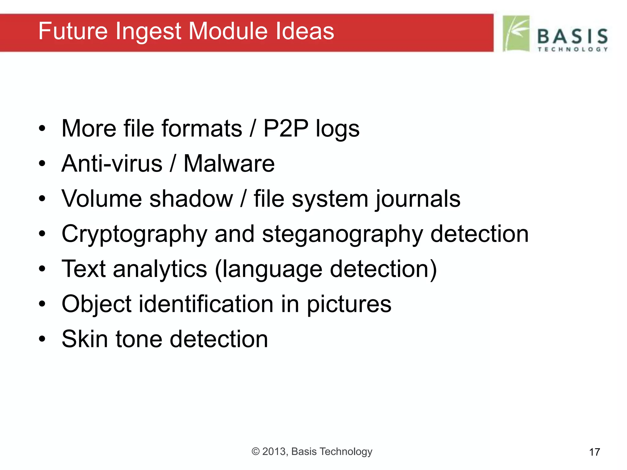 © 2013, Basis Technology 17
• More file formats / P2P logs
• Anti-virus / Malware
• Volume shadow / file system journals
• Cryptography and steganography detection
• Text analytics (language detection)
• Object identification in pictures
• Skin tone detection
Future Ingest Module Ideas
 